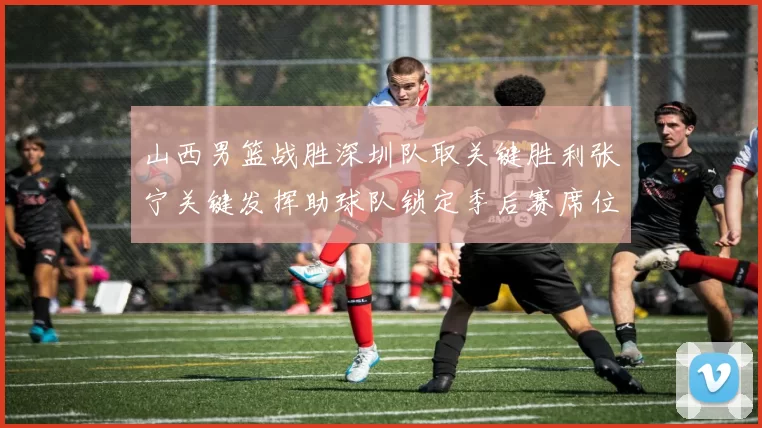 山西男篮战胜深圳队取关键胜利张宁关键发挥助球队锁定季后赛席位